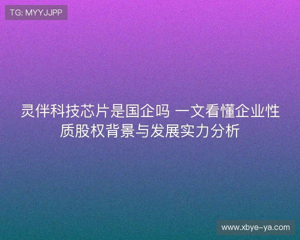 灵伴科技芯片是国企吗 一文看懂企业性质股权背景与发展实力分析